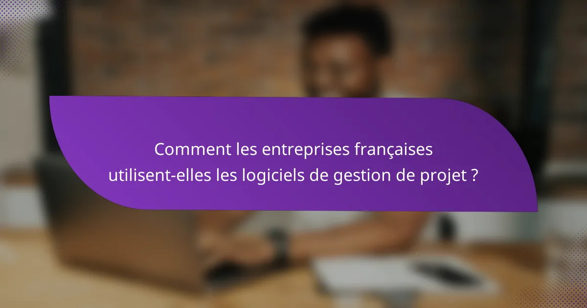 Comment les entreprises françaises utilisent-elles les logiciels de gestion de projet ?